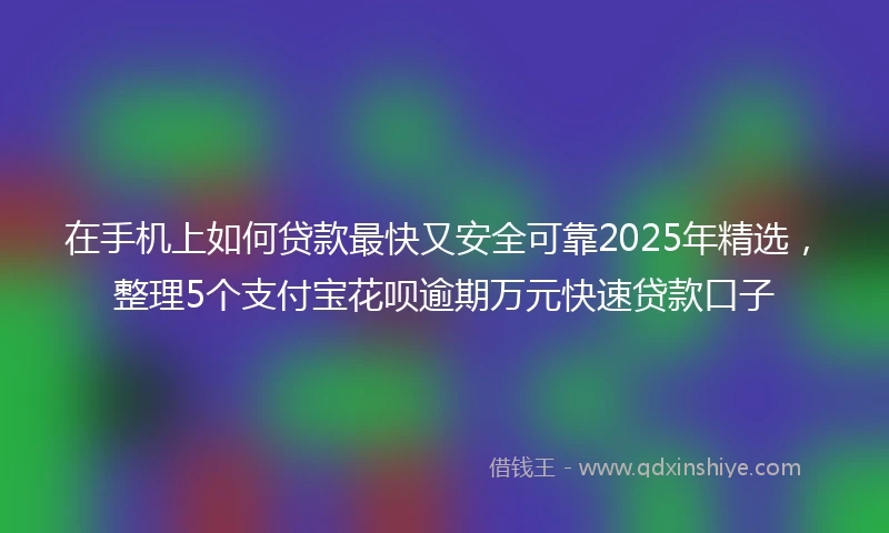在手机上如何贷款最快又安全可靠2025年精选，整理5个支付宝花呗逾期万元快速贷款口子