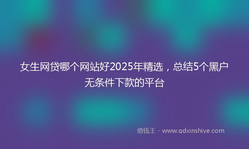 女生网贷哪个网站好2025年精选，总结5个黑户无条件下款的平台
