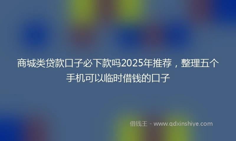 商城类贷款口子必下款吗2025年推荐，整理五个手机可以临时借钱的口子
