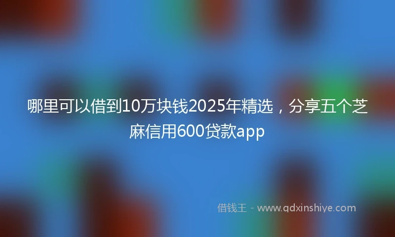哪里可以借到10万块钱2025年精选，分享五个芝麻信用600贷款app