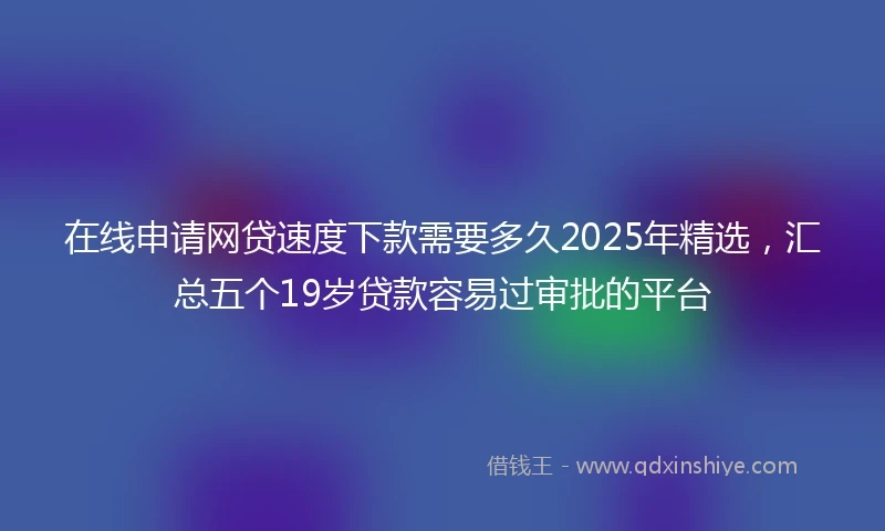 在线申请网贷速度下款需要多久2025年精选，汇总五个19岁贷款容易过审批的平台