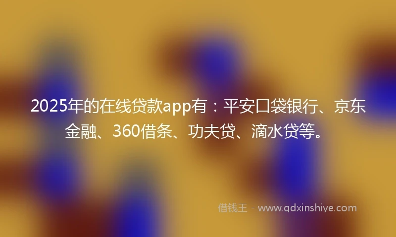 2025年的在线贷款app有：平安口袋银行、京东金融、360借条、功夫贷、滴水贷等。