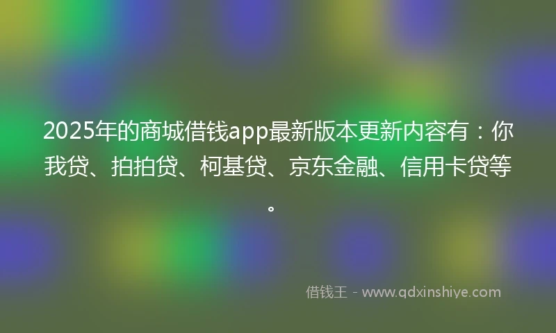 2025年的商城借钱app最新版本更新内容有：你我贷、拍拍贷、柯基贷、京东金融、信用卡贷等。
