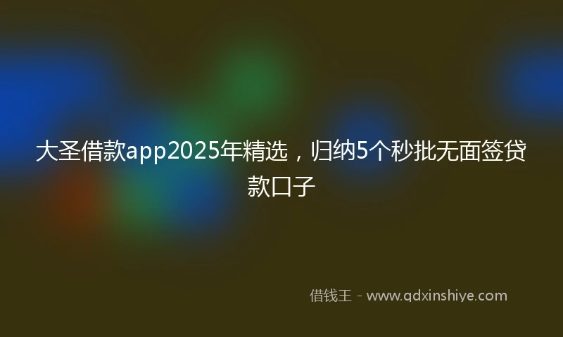 大圣借款app2025年精选,归纳5个秒批无面签贷款口子