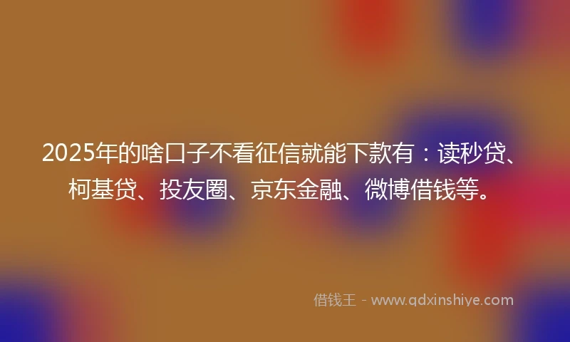 2025年的啥口子不看征信就能下款有：读秒贷、柯基贷、投友圈、京东金融、微博借钱等。