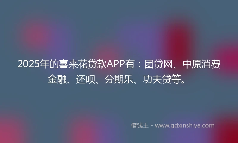 2025年的喜来花贷款APP有：团贷网、中原消费金融、还呗、分期乐、功夫贷等。