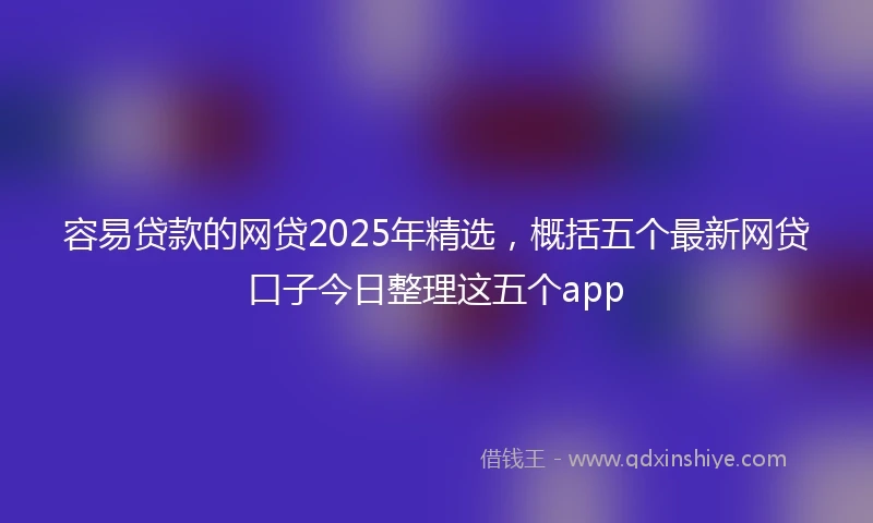 容易贷款的网贷2025年精选，概括五个最新网贷口子今日整理这五个app
