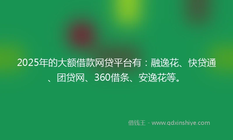 2025年的大额借款网贷平台有：融逸花、快贷通、团贷网、360借条、安逸花等。