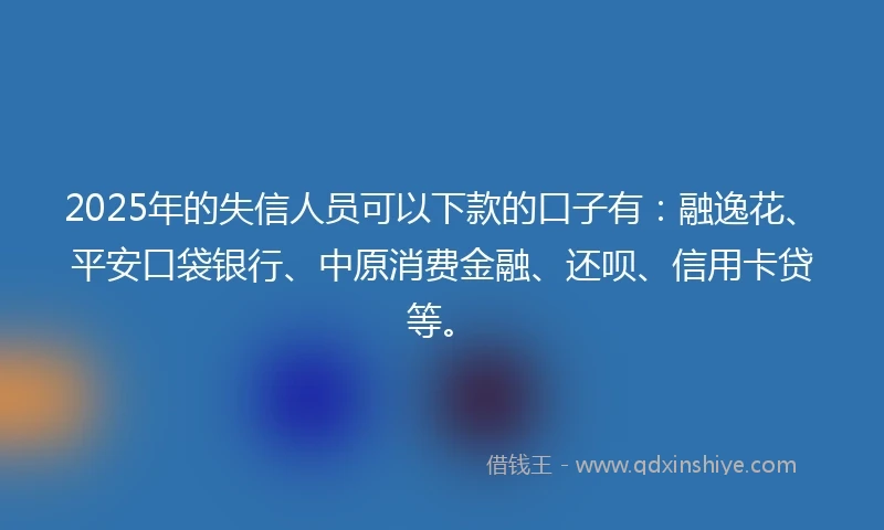 2025年的失信人员可以下款的口子有:融逸花、平安口袋银行、中原消费金融、还呗、信用卡贷等。