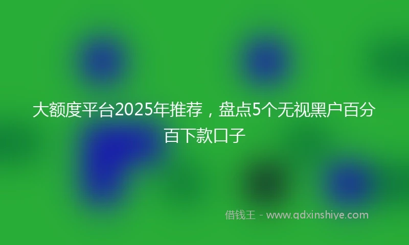 大额度平台2025年推荐，盘点5个无视黑户百分百下款口子