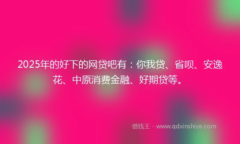 2025年的好下的网贷吧有：你我贷、省呗、安逸花、中原消费金融、好期贷等。