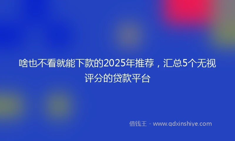 啥也不看就能下款的2025年推荐，汇总5个无视评分的贷款平台