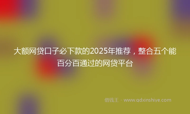 大额网贷口子必下款的2025年推荐，整合五个能百分百通过的网贷平台