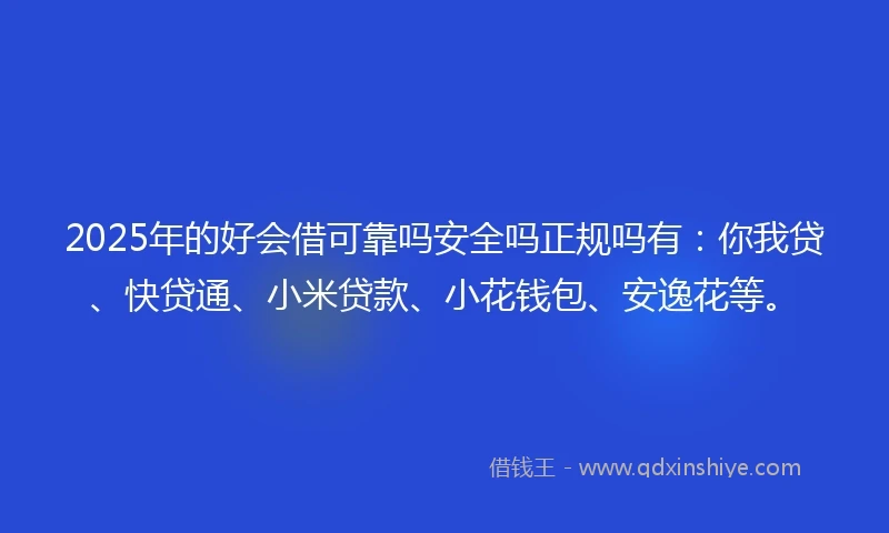 2025年的好会借可靠吗安全吗正规吗有：你我贷、快贷通、小米贷款、小花钱包、安逸花等。