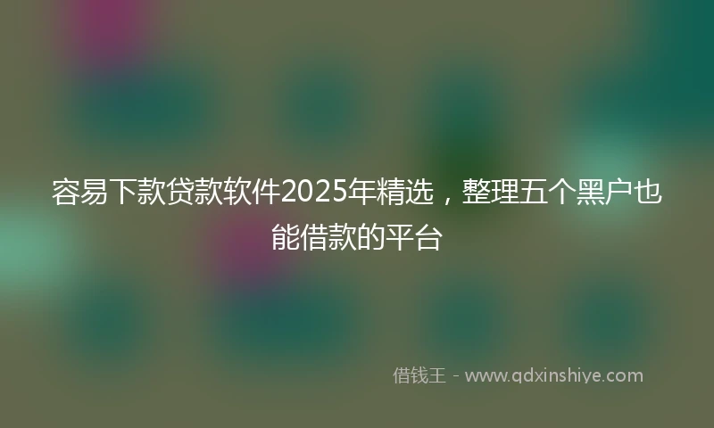 容易下款贷款软件2025年精选，整理五个黑户也能借款的平台