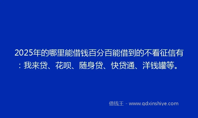 2025年的哪里能借钱百分百能借到的不看征信有：我来贷、花呗、随身贷、快贷通、洋钱罐等。