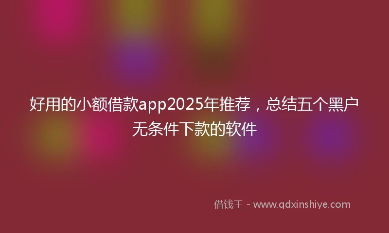 好用的小额借款app2025年推荐,总结五个黑户无条件下款的软件