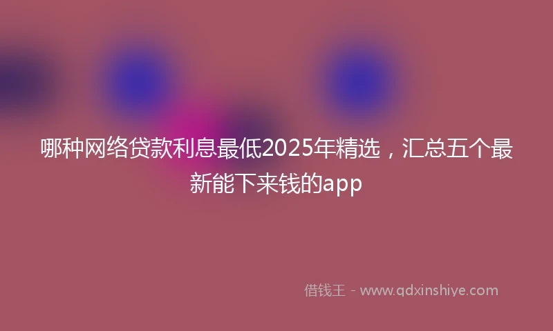 哪种网络贷款利息最低2025年精选，汇总五个最新能下来钱的app
