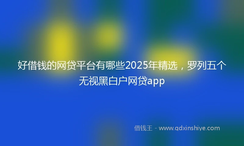 好借钱的网贷平台有哪些2025年精选，罗列五个无视黑白户网贷app