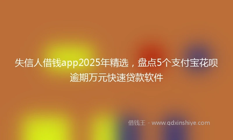 失信人借钱app2025年精选，盘点5个支付宝花呗逾期万元快速贷款软件