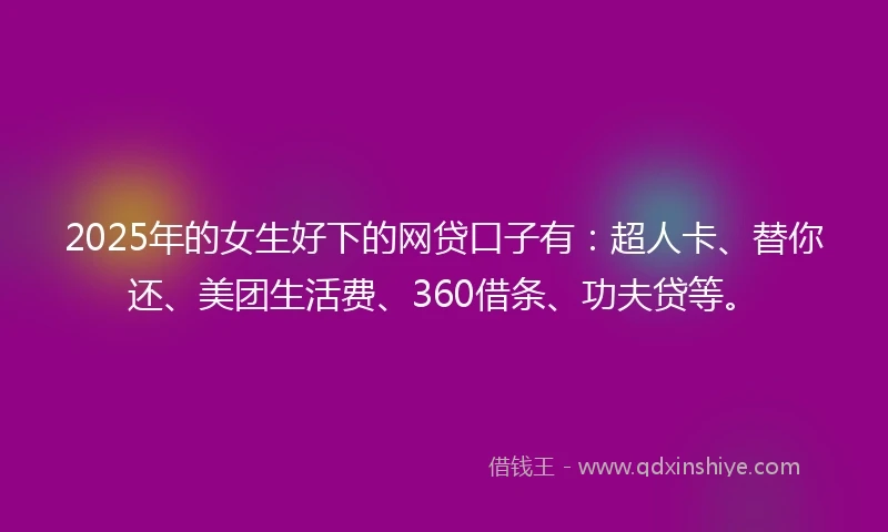 2025年的女生好下的网贷口子有：超人卡、替你还、美团生活费、360借条、功夫贷等。