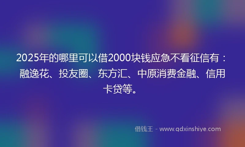 2025年的哪里可以借2000块钱应急不看征信有：融逸花、投友圈、东方汇、中原消费金融、信用卡贷等。
