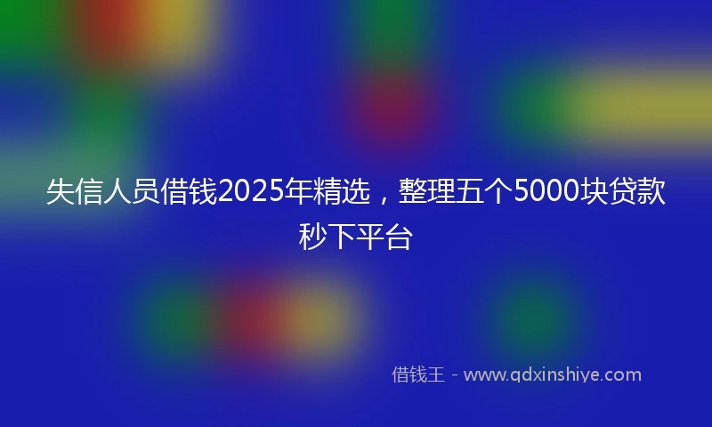 失信人员借钱2025年精选，整理五个5000块贷款秒下平台