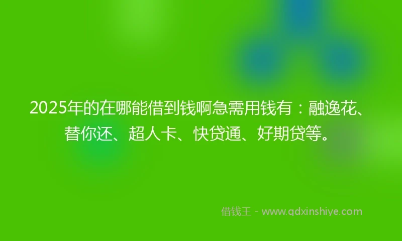 2025年的在哪能借到钱啊急需用钱有：融逸花、替你还、超人卡、快贷通、好期贷等。