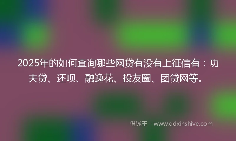 2025年的如何查询哪些网贷有没有上征信有：功夫贷、还呗、融逸花、投友圈、团贷网等。