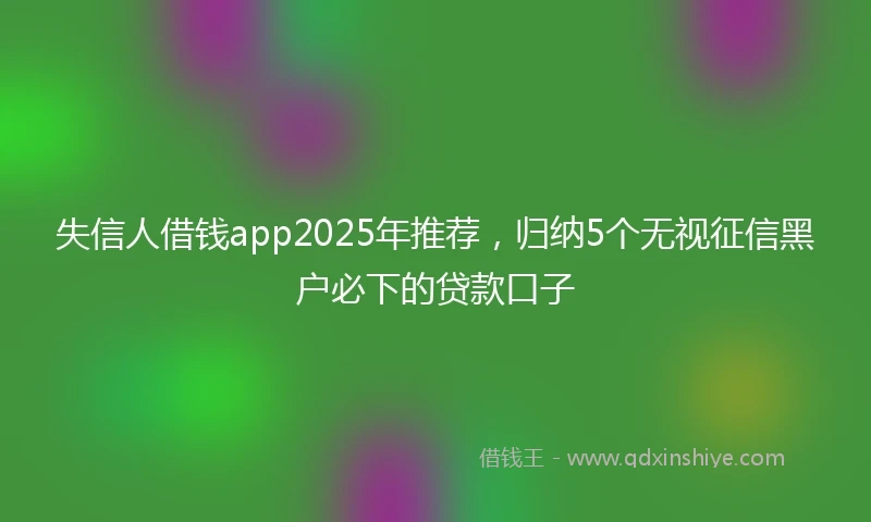 失信人借钱app2025年推荐，归纳5个无视征信黑户必下的贷款口子