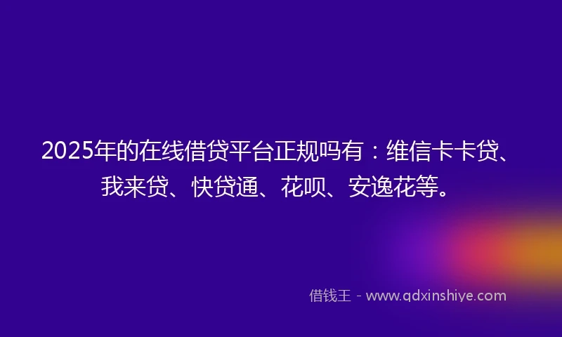 2025年的在线借贷平台正规吗有：维信卡卡贷、我来贷、快贷通、花呗、安逸花等。