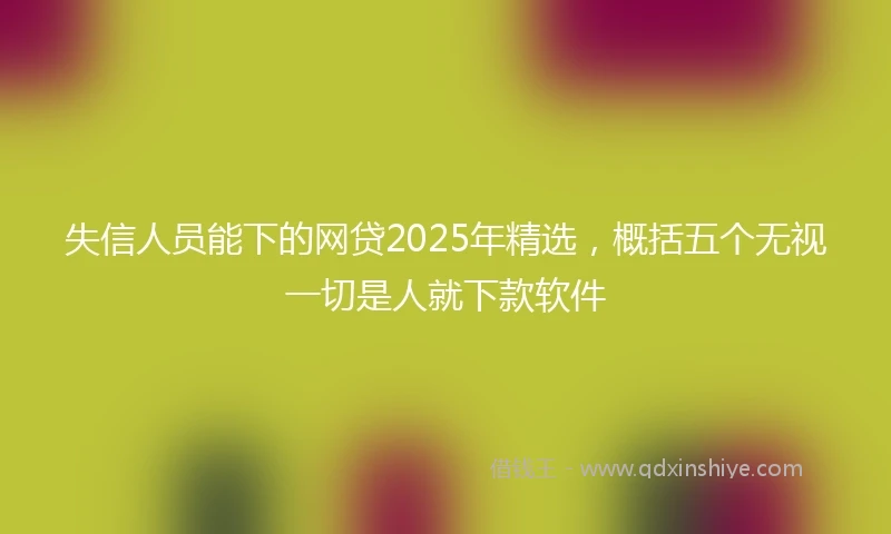 失信人员能下的网贷2025年精选，概括五个无视一切是人就下款软件