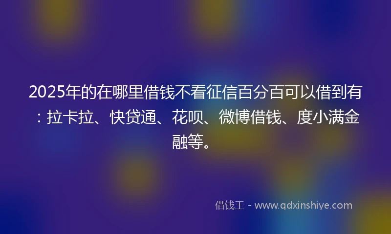 2025年的在哪里借钱不看征信百分百可以借到有：拉卡拉、快贷通、花呗、微博借钱、度小满金融等。