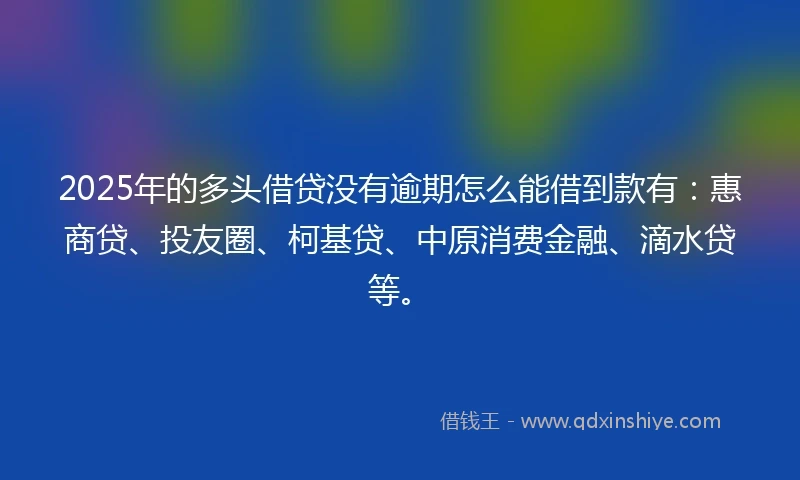 2025年的多头借贷没有逾期怎么能借到款有：惠商贷、投友圈、柯基贷、中原消费金融、滴水贷等。
