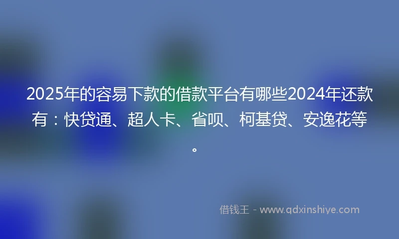 2025年的容易下款的借款平台有哪些2024年还款有：快贷通、超人卡、省呗、柯基贷、安逸花等。