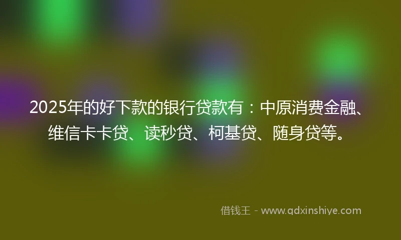 2025年的好下款的银行贷款有：中原消费金融、维信卡卡贷、读秒贷、柯基贷、随身贷等。