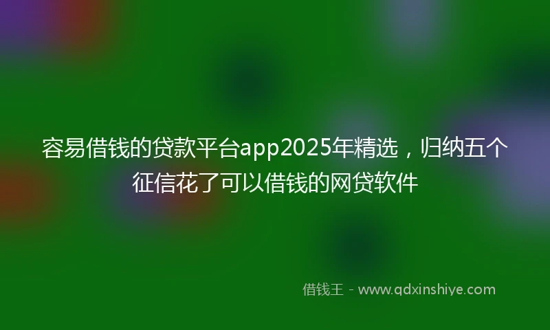 容易借钱的贷款平台app2025年精选，归纳五个征信花了可以借钱的网贷软件