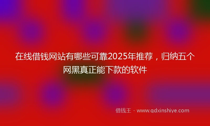 在线借钱网站有哪些可靠2025年推荐，归纳五个网黑真正能下款的软件