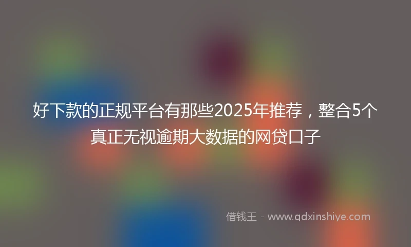 好下款的正规平台有那些2025年推荐，整合5个真正无视逾期大数据的网贷口子