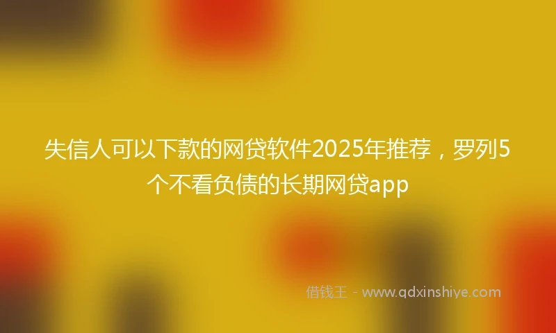 失信人可以下款的网贷软件2025年推荐，罗列5个不看负债的长期网贷app