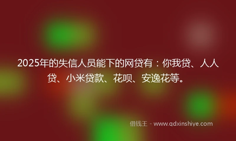2025年的失信人员能下的网贷有：你我贷、人人贷、小米贷款、花呗、安逸花等。