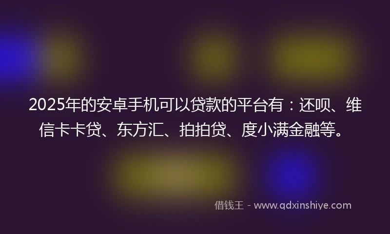 2025年的安卓手机可以贷款的平台有：还呗、维信卡卡贷、东方汇、拍拍贷、度小满金融等。