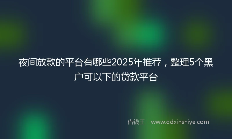 夜间放款的平台有哪些2025年推荐，整理5个黑户可以下的贷款平台