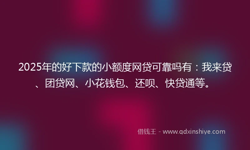 2025年的好下款的小额度网贷可靠吗有：我来贷、团贷网、小花钱包、还呗、快贷通等。