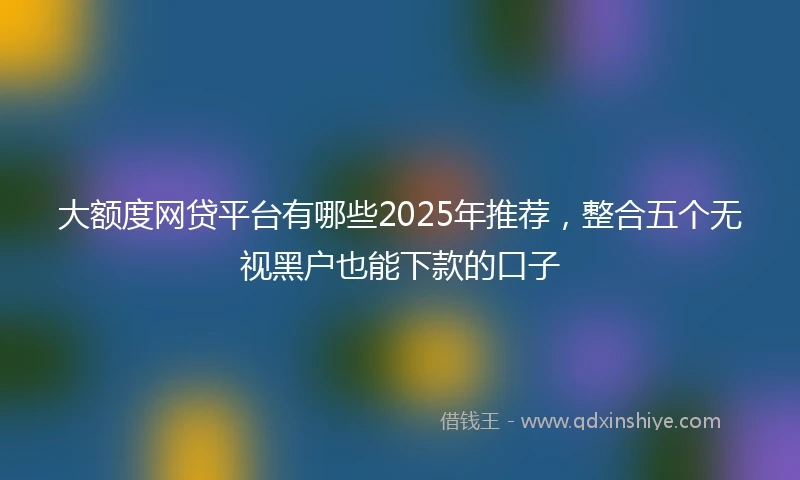 大额度网贷平台有哪些2025年推荐，整合五个无视黑户也能下款的口子