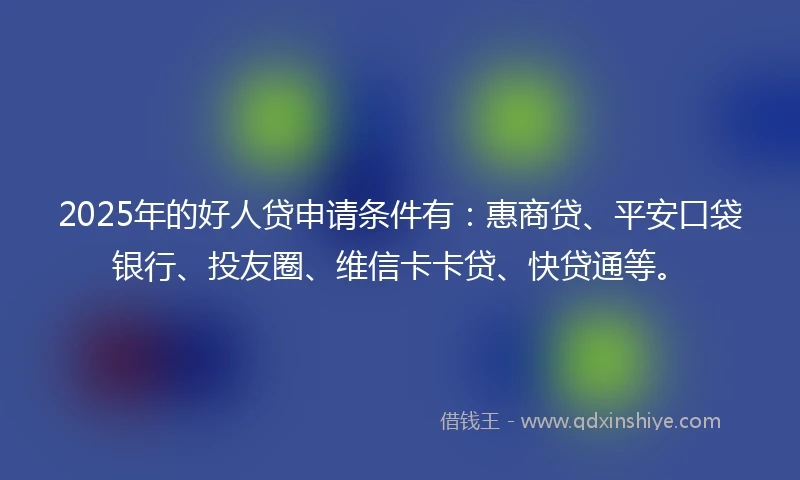 2025年的好人贷申请条件有：惠商贷、平安口袋银行、投友圈、维信卡卡贷、快贷通等。