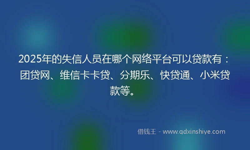 2025年的失信人员在哪个网络平台可以贷款有：团贷网、维信卡卡贷、分期乐、快贷通、小米贷款等。