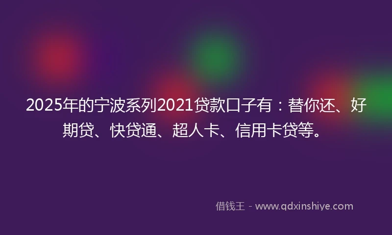 2025年的宁波系列2021贷款口子有：替你还、好期贷、快贷通、超人卡、信用卡贷等。