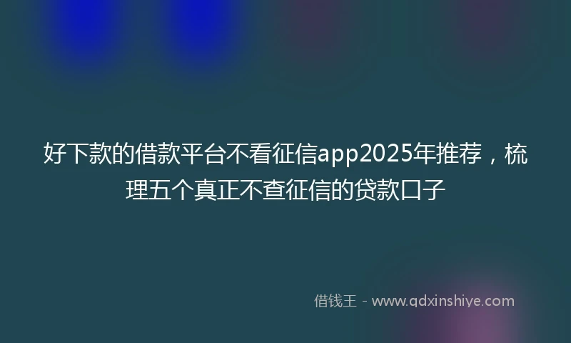 好下款的借款平台不看征信app2025年推荐，梳理五个真正不查征信的贷款口子