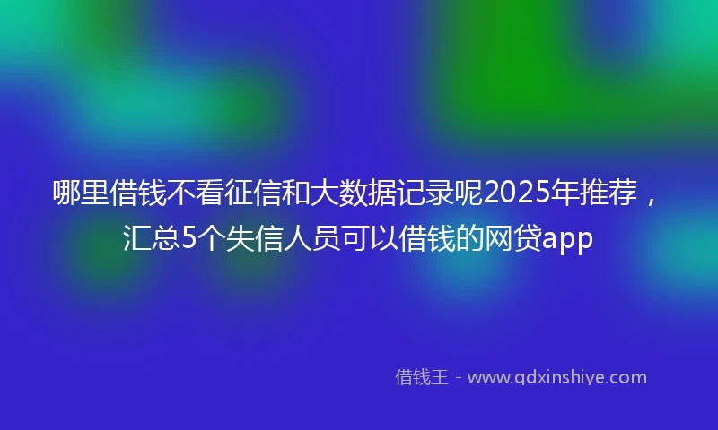 哪里借钱不看征信和大数据记录呢2025年推荐，汇总5个失信人员可以借钱的网贷app